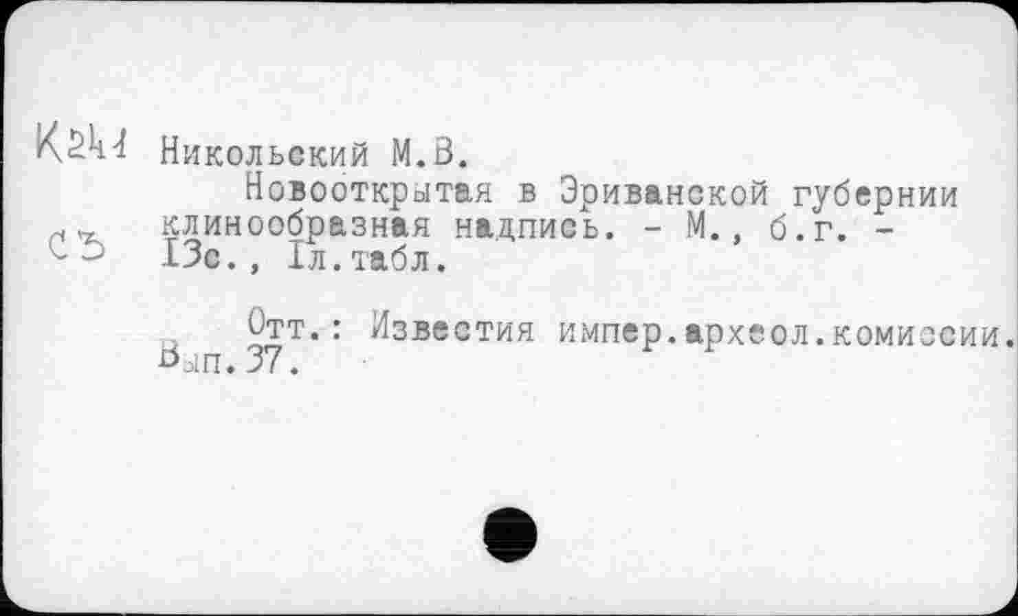 ﻿Никольский M.ö.
Новооткрытая в Эриванской губернии клинообразная надпись. - М., б.г. -
■	13с., 1л.табл.
Отт.: Известия импер.археол.комиссии.
оып. 37.